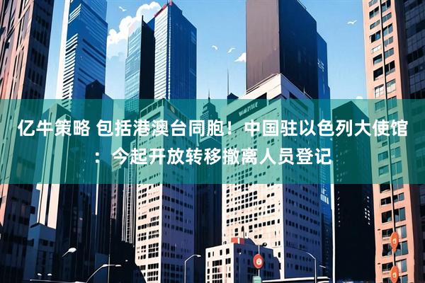 亿牛策略 包括港澳台同胞！中国驻以色列大使馆：今起开放转移撤离人员登记