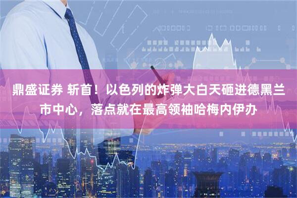 鼎盛证券 斩首！以色列的炸弹大白天砸进德黑兰市中心，落点就在最高领袖哈梅内伊办