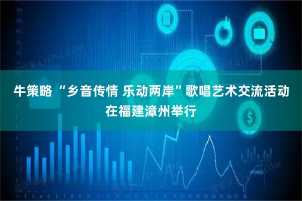 牛策略 “乡音传情 乐动两岸”歌唱艺术交流活动在福建漳州举行