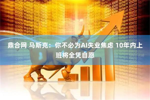 鼎合网 马斯克：你不必为AI失业焦虑 10年内上班将全凭自愿