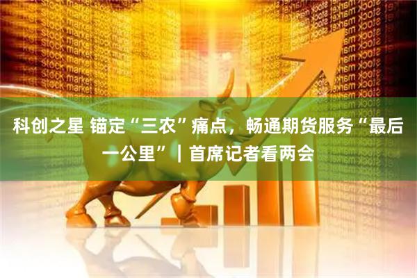 科创之星 锚定“三农”痛点，畅通期货服务“最后一公里”｜首席记者看两会