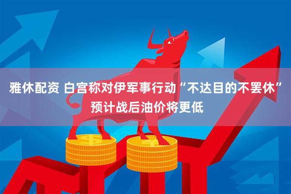 雅休配资 白宫称对伊军事行动“不达目的不罢休” 预计战后油价将更低