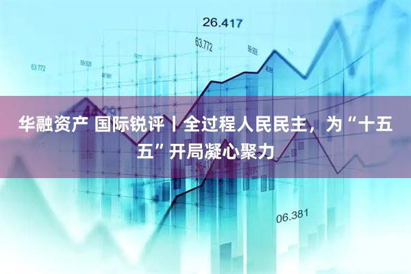 华融资产 国际锐评丨全过程人民民主，为“十五五”开局凝心聚力
