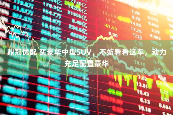 鼎冠优配 买豪华中型SUV，不妨看看这车，动力充足配置豪华