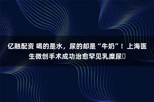亿融配资 喝的是水，尿的却是“牛奶”！上海医生微创手术成功治愈罕见乳糜尿​