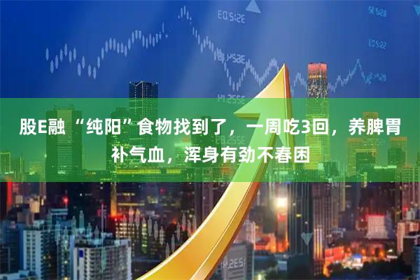 股E融 “纯阳”食物找到了，一周吃3回，养脾胃补气血，浑身有劲不春困