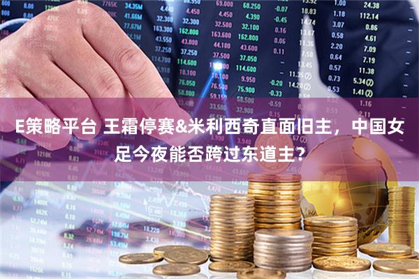 E策略平台 王霜停赛&米利西奇直面旧主，中国女足今夜能否跨过东道主？