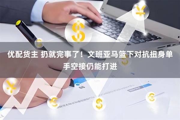 优配货主 扔就完事了！文班亚马篮下对抗扭身单手空接仍能打进