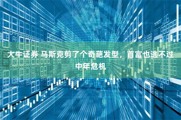 大牛证券 马斯克剪了个奇葩发型，首富也逃不过中年危机