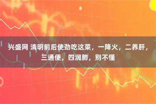 兴盛网 清明前后使劲吃这菜，一降火，二养肝，三通便，四润肺，别不懂