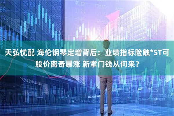 天弘忧配 海伦钢琴定增背后：业绩指标险触*ST可股价离奇暴涨 新掌门钱从何来？
