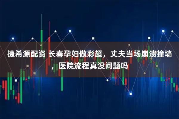 捷希源配资 长春孕妇做彩超，丈夫当场崩溃撞墙，医院流程真没问题吗