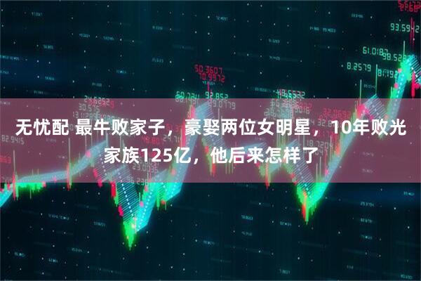 无忧配 最牛败家子，豪娶两位女明星，10年败光家族125亿，他后来怎样了
