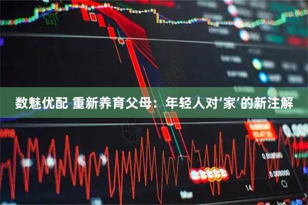 数魅优配 重新养育父母：年轻人对‘家’的新注解