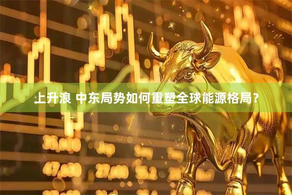 上升浪 中东局势如何重塑全球能源格局？