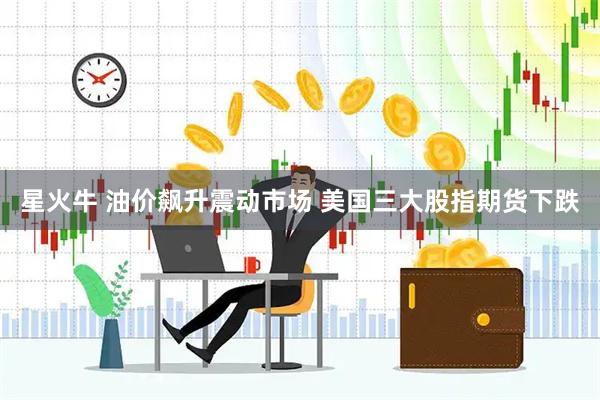 星火牛 油价飙升震动市场 美国三大股指期货下跌