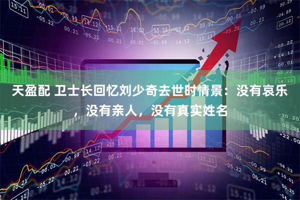 天盈配 卫士长回忆刘少奇去世时情景：没有哀乐，没有亲人，没有真实姓名
