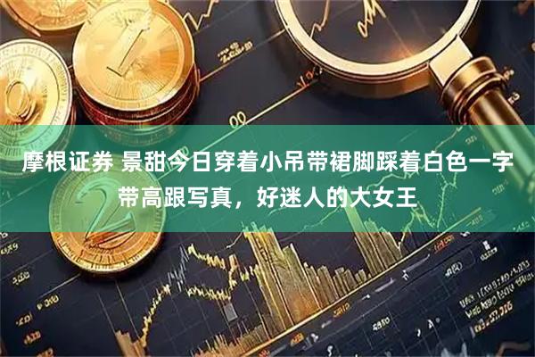 摩根证券 景甜今日穿着小吊带裙脚踩着白色一字带高跟写真，好迷人的大女王