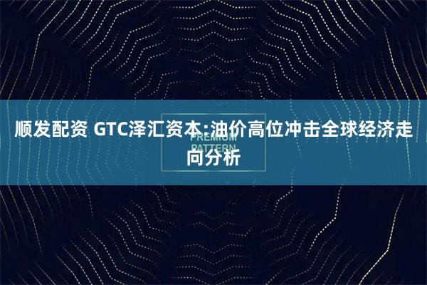 顺发配资 GTC泽汇资本:油价高位冲击全球经济走向分析