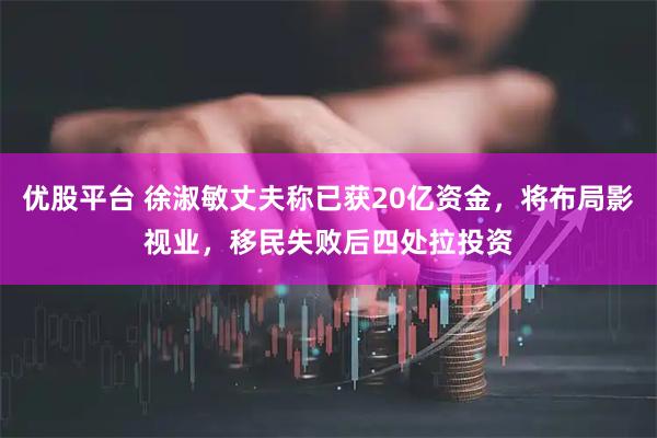 优股平台 徐淑敏丈夫称已获20亿资金，将布局影视业，移民失败后四处拉投资