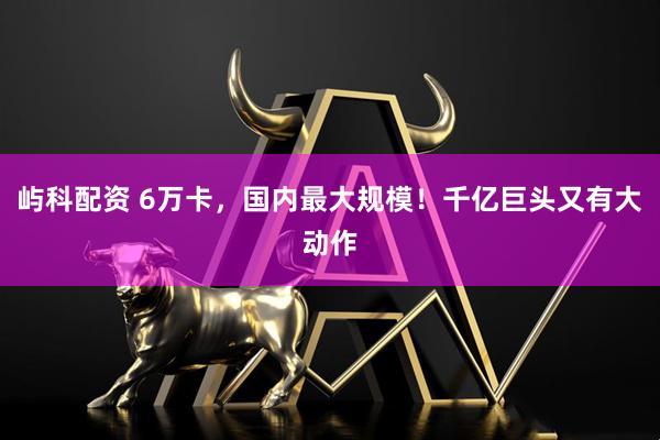 屿科配资 6万卡，国内最大规模！千亿巨头又有大动作