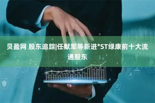 贝盈网 股东追踪|任献军等新进*ST绿康前十大流通股东