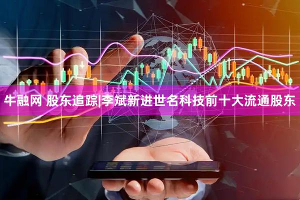 牛融网 股东追踪|李斌新进世名科技前十大流通股东