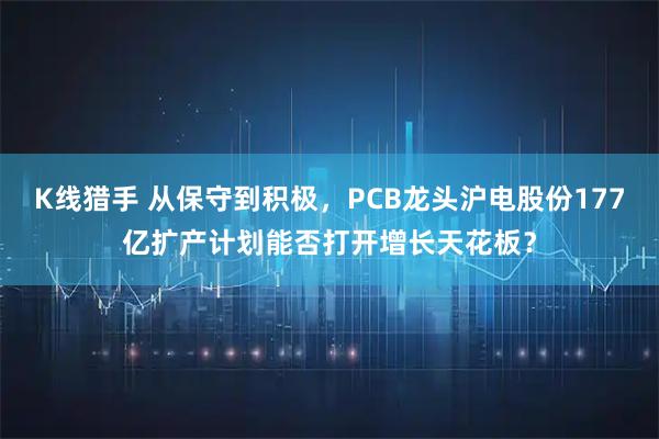 K线猎手 从保守到积极，PCB龙头沪电股份177亿扩产计划能否打开增长天花板？