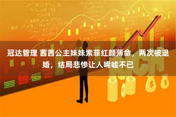 冠达管理 茜茜公主妹妹索菲红颜薄命，两次被退婚，结局悲惨让人唏嘘不已
