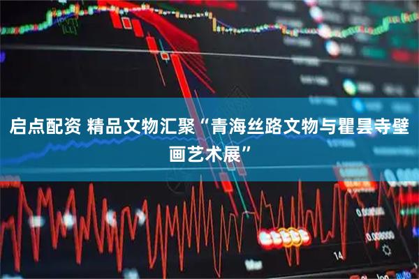 启点配资 精品文物汇聚“青海丝路文物与瞿昙寺壁画艺术展”