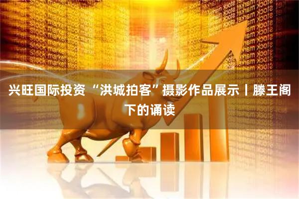 兴旺国际投资 “洪城拍客”摄影作品展示丨滕王阁下的诵读