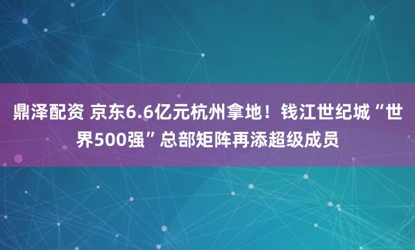 鼎泽配资 京东6.6亿元杭州拿地！钱江世纪城“世界500强”总部矩阵再添超级成员