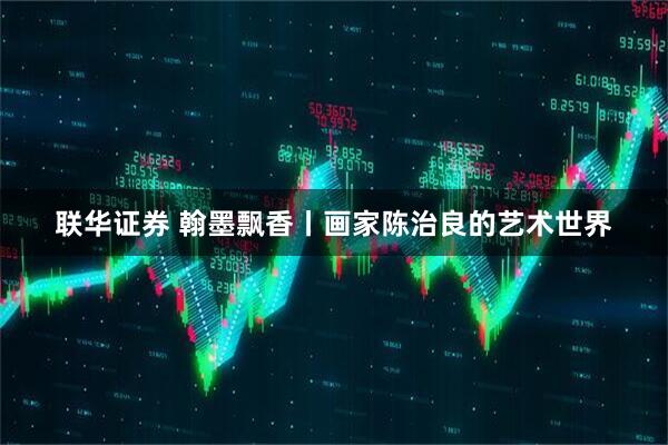 联华证券 翰墨飘香丨画家陈治良的艺术世界