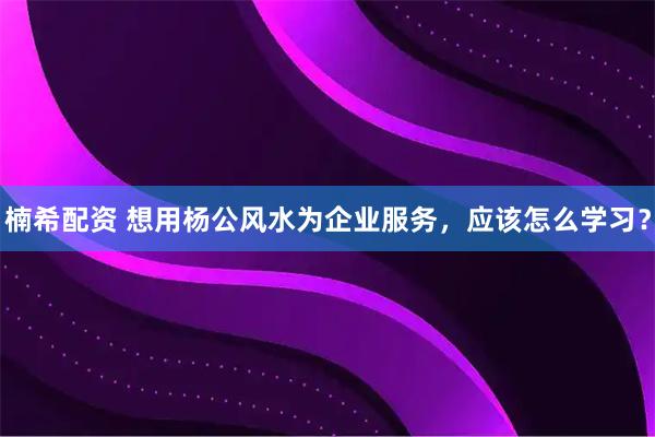 楠希配资 想用杨公风水为企业服务，应该怎么学习？