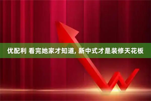 优配利 看完她家才知道, 新中式才是装修天花板