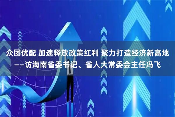 众团优配 加速释放政策红利 聚力打造经济新高地——访海南省委书记、省人大常委会主任冯飞