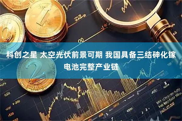 科创之星 太空光伏前景可期 我国具备三结砷化镓电池完整产业链