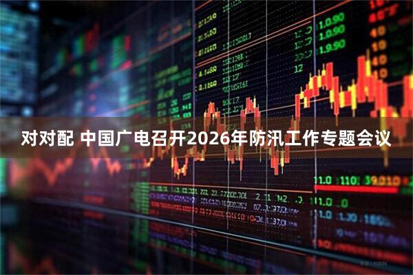 对对配 中国广电召开2026年防汛工作专题会议