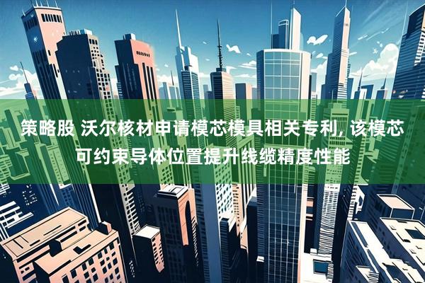 策略股 沃尔核材申请模芯模具相关专利, 该模芯可约束导体位置提升线缆精度性能